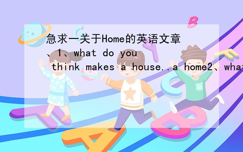 急求一关于Home的英语文章、1、what do you think makes a house..a home2、what makes a happy life3、do you think Feng Shui is still relevant in modern China急急急、大约要说五分钟的文章、小生在此谢了