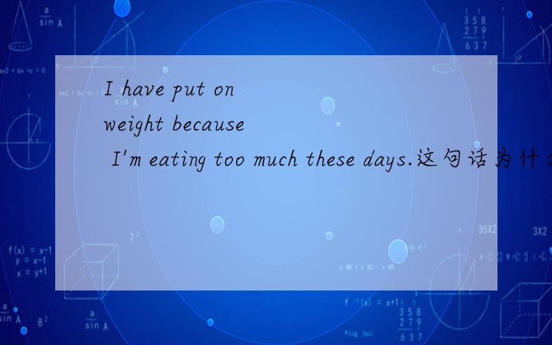 I have put on weight because I'm eating too much these days.这句话为什么对的