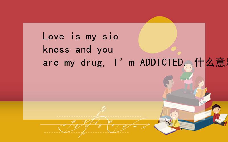 Love is my sickness and you are my drug, I’m ADDICTED. 什么意思?谢谢