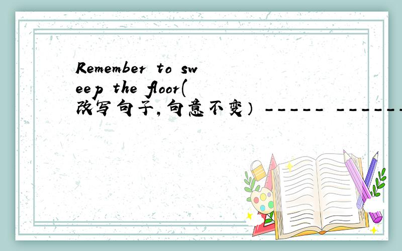 Remember to sweep the floor(改写句子,句意不变） ----- ------ to sweep the floor
