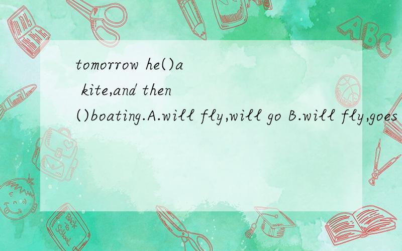 tomorrow he()a kite,and then()boating.A.will fly,will go B.will fly,goes