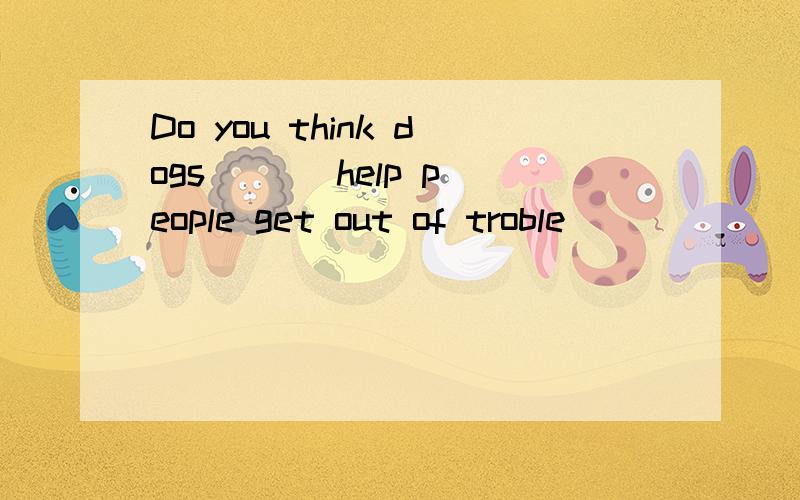 Do you think dogs ( ) help people get out of troble
