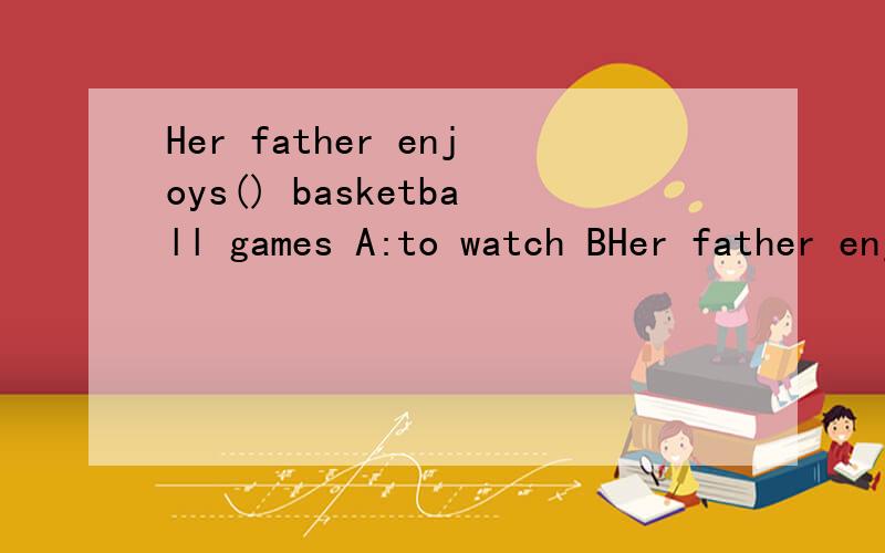 Her father enjoys() basketball games A:to watch BHer father enjoys() basketball gamesA:to watchB:watchc:watchingWhat's Wrong ()you?A:toB:onc:withThanks a lot( )A:see youB:You're Welcomec:Here it is