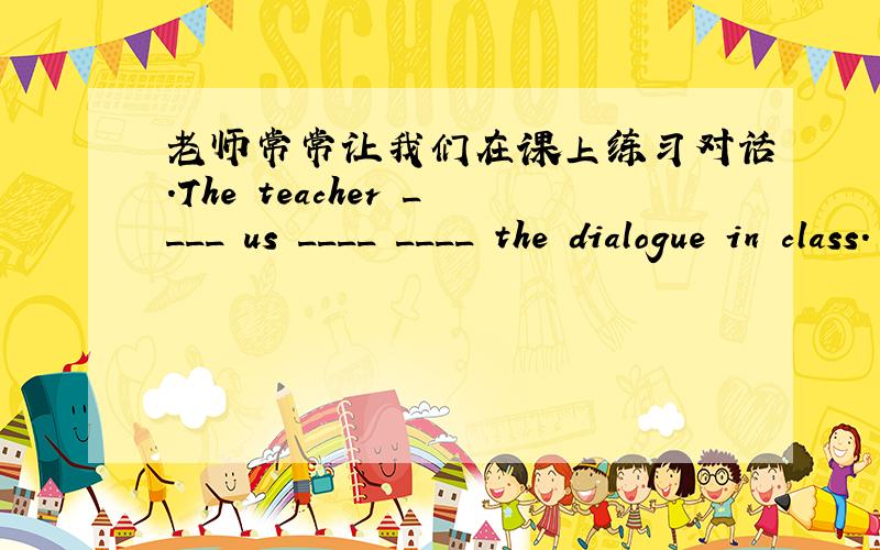 老师常常让我们在课上练习对话.The teacher ____ us ____ ____ the dialogue in class.