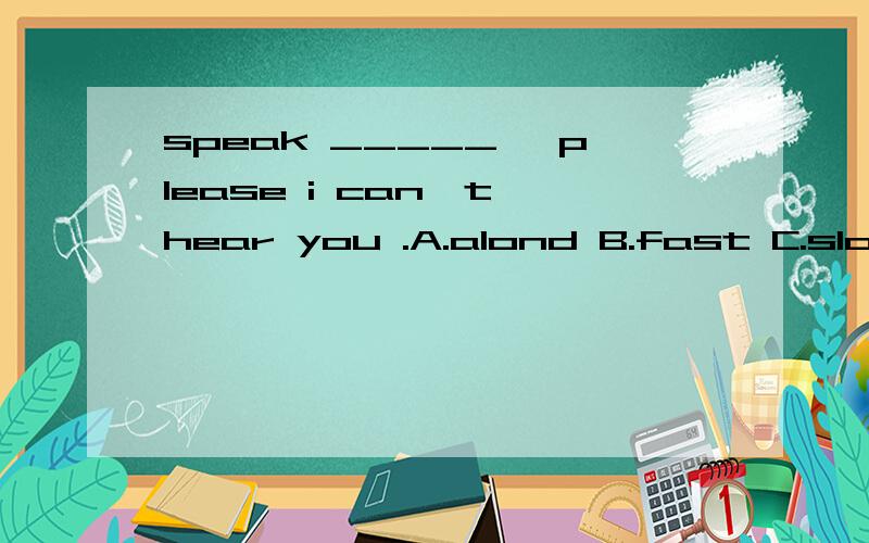 speak _____ ,please i can't hear you .A.alond B.fast C.slowly D.quickly