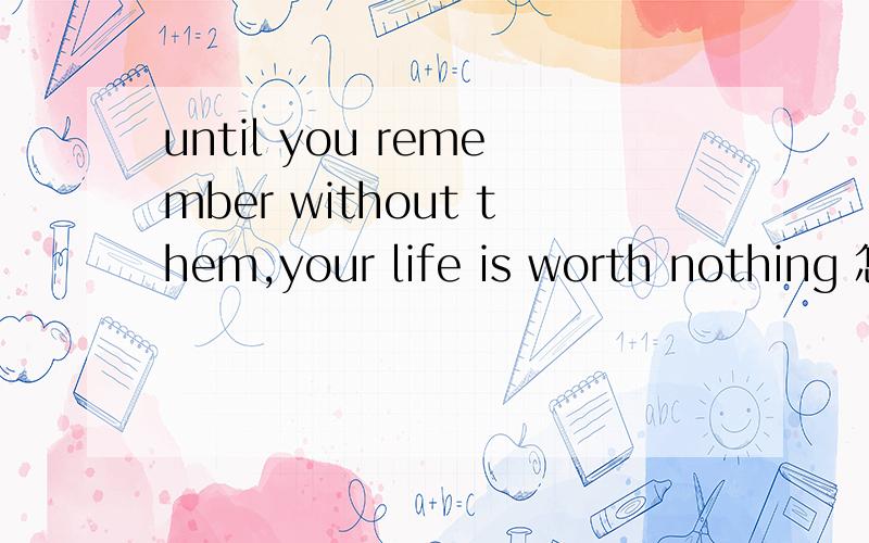 until you remember without them,your life is worth nothing 怎么翻译啊