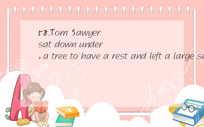 58.Tom Sawyer sat down under,a tree to have a rest and left a large sectio58.Tom Sawyer sat down under a tree to have a rest and left a large section __________.(paint)怎么添括号里的词.
