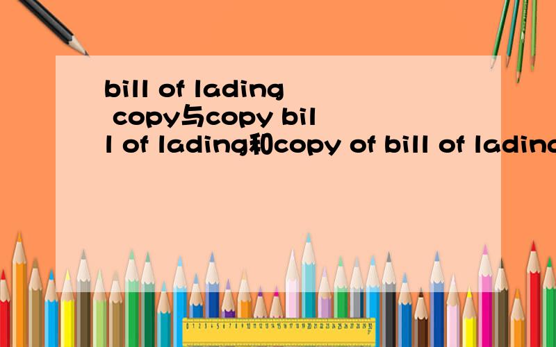 bill of lading copy与copy bill of lading和copy of bill of lading三者有何区别?它们的意思我明白.只是区别?