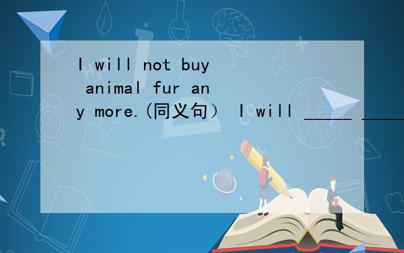 I will not buy animal fur any more.(同义句） I will _____ _____ buy animal fur.