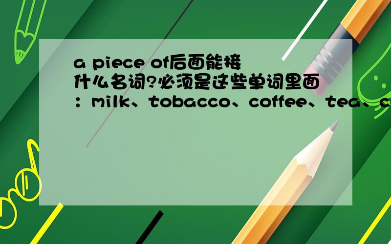 a piece of后面能接什么名词?必须是这些单词里面：milk、tobacco、coffee、tea、cake、bread、water、ink、chocolate、paper、beer和sugar!