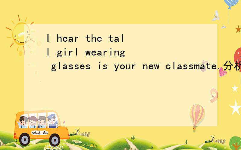 I hear the tall girl wearing glasses is your new classmate.分析下这个句子的成分