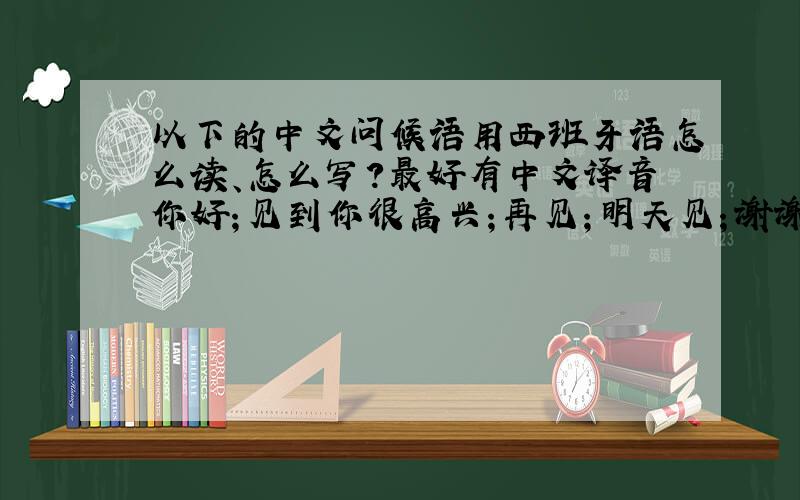 以下的中文问候语用西班牙语怎么读、怎么写?最好有中文译音你好；见到你很高兴；再见；明天见；谢谢；不用谢；OK；什么；早上好；下午好；晚上好；干杯；对不起；非常感谢；我叫…