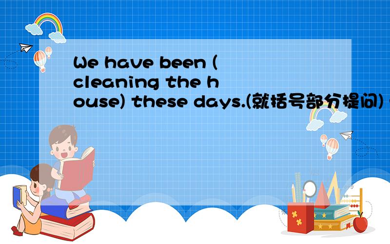 We have been (cleaning the house) these days.(就括号部分提问) ———————————— —— you —— —— these days?