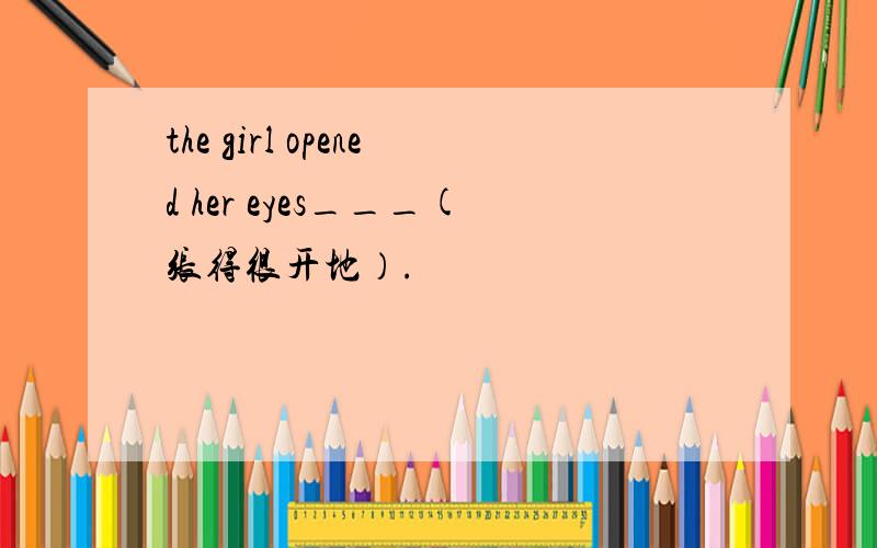 the girl opened her eyes___(张得很开地）.