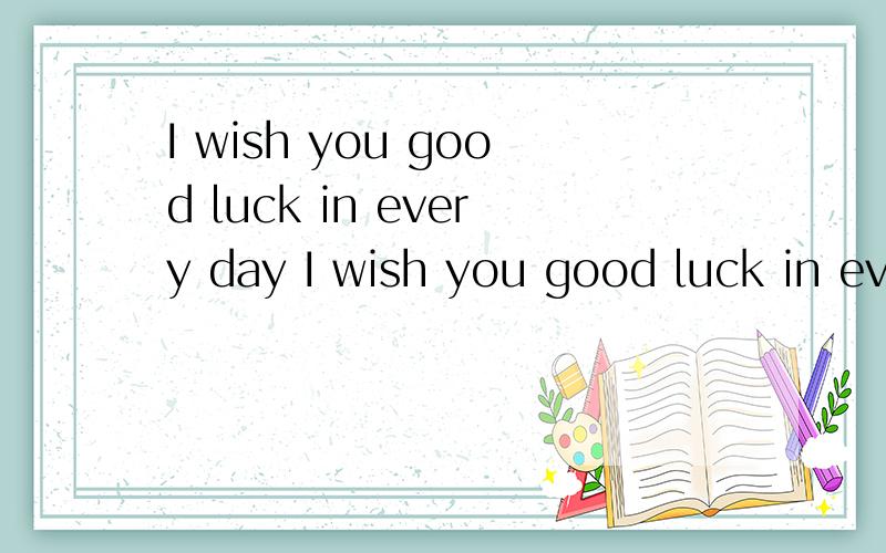 I wish you good luck in every day I wish you good luck in every day