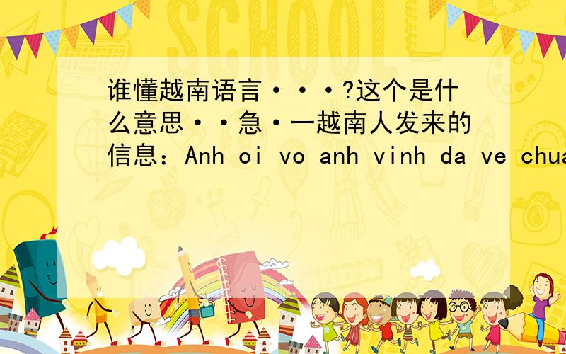 谁懂越南语言···?这个是什么意思··急·一越南人发来的信息：Anh oi vo anh vinh da ve chua co anh vinh o day ko anh?             ~BELOVED~