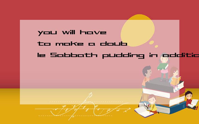 you will have to make a double Sabbath pudding in addition to the stew除了炖肉外,你还得准备双份的安心日点心还是说点心和炖肉都要准备双份的?