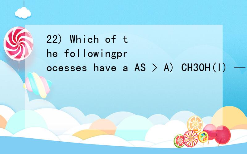 22) Which of the followingprocesses have a AS > A) CH30H(l) — CH30H(s)B) N2(g) + 3 H2(g) — 2 NH3(g)C) CH4(g) + H20(g) — CO(g) +3 H2(g)D) Na2C03(s) + H20(g) + C02(g) — 2 NaHC03(s)All of the above processeshave a DS > 0