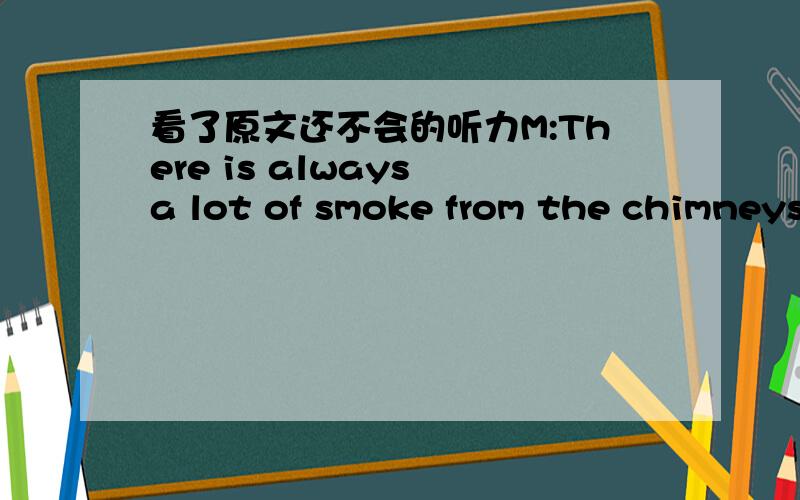 看了原文还不会的听力M:There is always a lot of smoke from the chimneys of the factories near our school.W:Yes,there is .I think the factory should take theirs.Q:What does the woman mean?A The factory should move away.B The factory should ta
