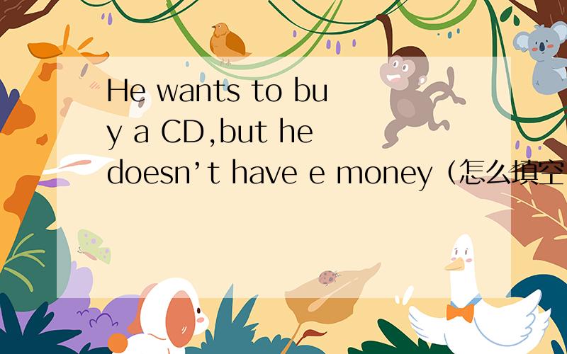 He wants to buy a CD,but he doesn’t have e money（怎么填空）