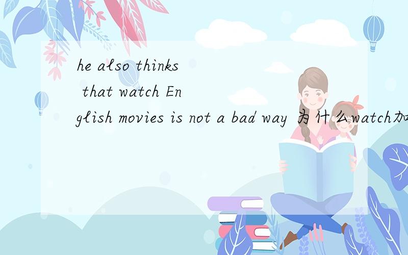 he also thinks that watch English movies is not a bad way 为什么watch加ing