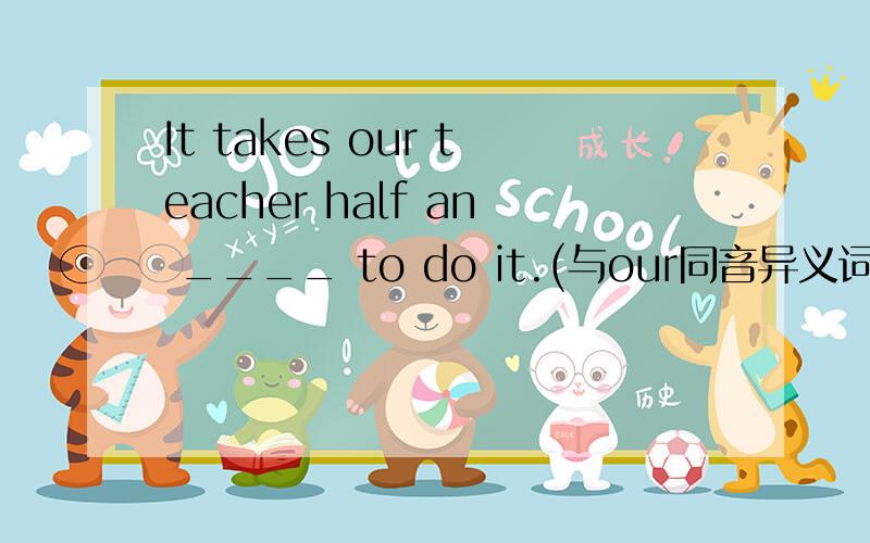 It takes our teacher half an ____ to do it.(与our同音异义词）空怎么填呀?