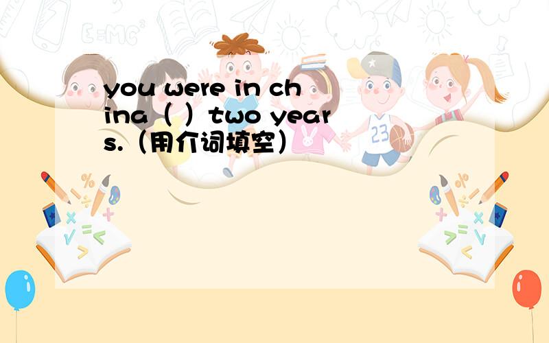 you were in china（ ）two years.（用介词填空）