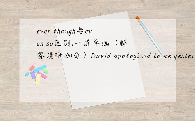 even though与even so区别,一道单选（解答清晰加分）David apologized to me yesterday._____,I won't forgive him for it was not the first time that he had hurt me.为什么填even so 而不是 even though?even though为什么不可以?