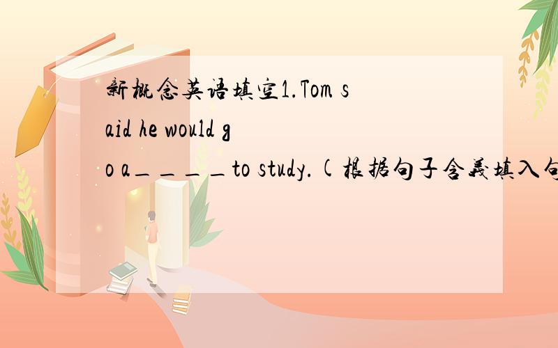 新概念英语填空1.Tom said he would go a____to study.(根据句子含义填入句中所缺单词,单词的第一个字母已给出）
