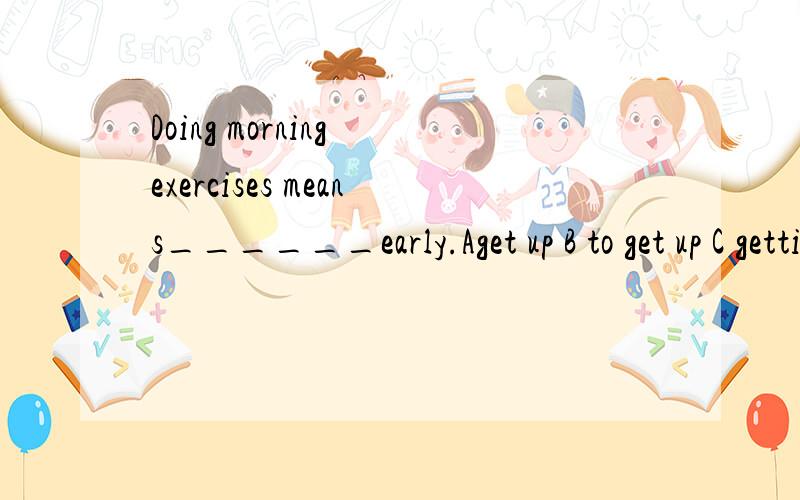Doing morning exercises means______early.Aget up B to get up C gettingup
