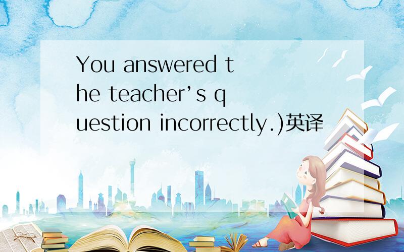 You answered the teacher’s question incorrectly.)英译