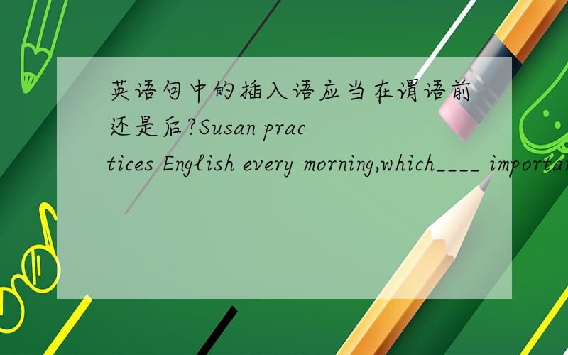 英语句中的插入语应当在谓语前还是后?Susan practices English every morning,which____ important for us students.A.I think is     B.is I think 应该选择哪一个?