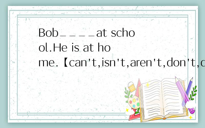 Bob____at school.He is at home.【can't,isn't,aren't,don't,doesn't】
