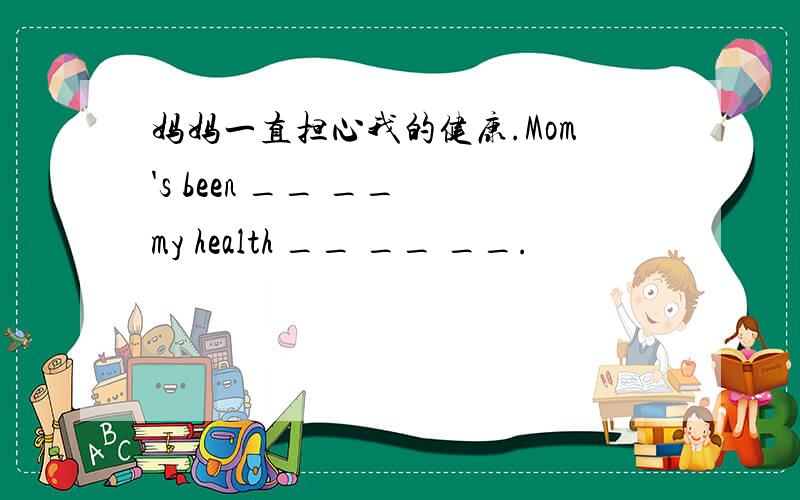 妈妈一直担心我的健康.Mom's been __ __ my health __ __ __.