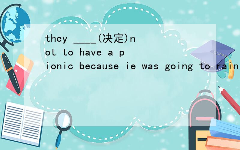 they ____(决定)not to have a pionic because ie was going to rain