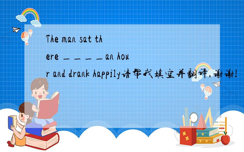 The man sat there ____an hour and drank happily请帮我填空并翻译,谢谢!