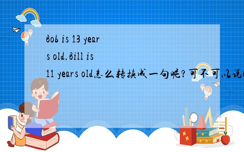 Bob is 13 years old.Bill is 11 years old怎么转换成一句呢?可不可以说Bob is 2 years older than Bill.呢