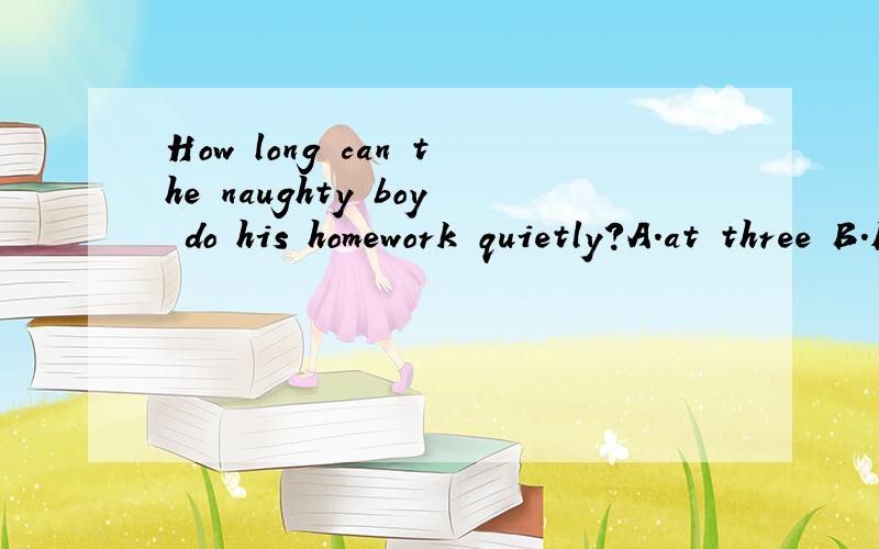 How long can the naughty boy do his homework quietly?A.at three B.For three hoursC.Three hours ago D.After three hours