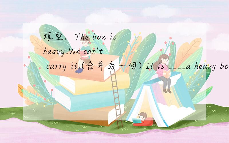 填空：The box is heavy.We can't carry it.(合并为一句) It is ____a heavy box ____we can't carry it.