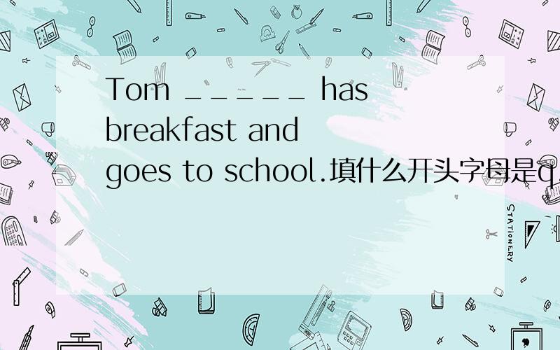 Tom _____ has breakfast and goes to school.填什么开头字母是q.
