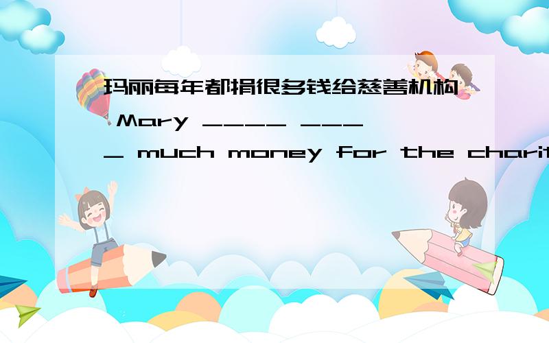 玛丽每年都捐很多钱给慈善机构 Mary ____ ____ much money for the charity every year.填什么最好?