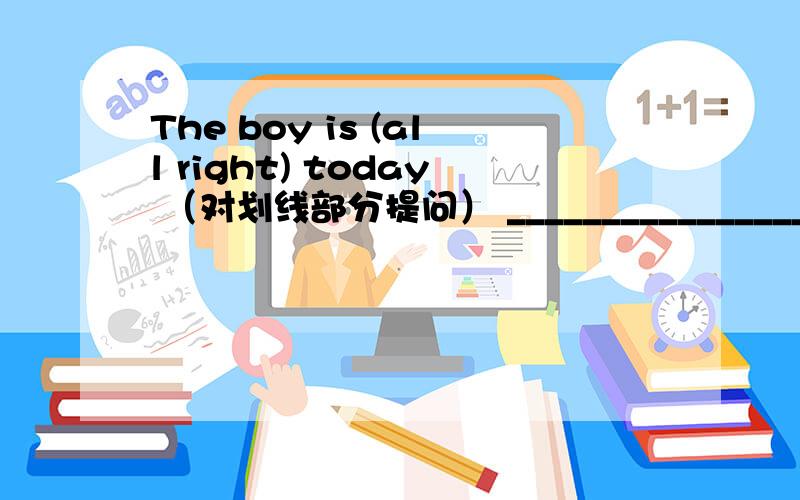 The boy is (all right) today （对划线部分提问） ________________ ________________ the boy today?