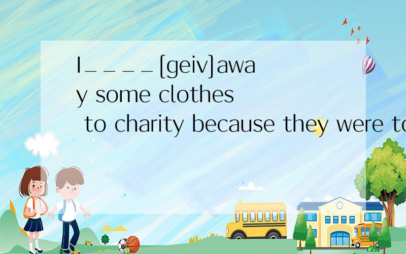 I____[geiv]away some clothes to charity because they were too small for me.