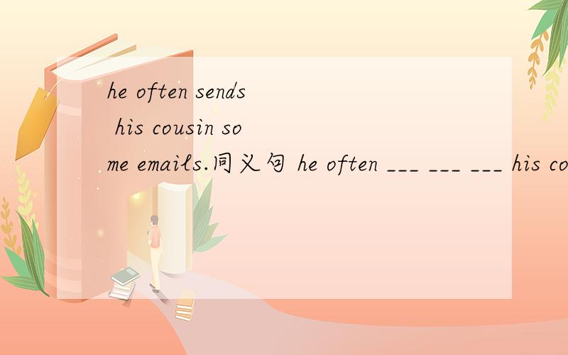 he often sends his cousin some emails.同义句 he often ___ ___ ___ his cousin.每空一词