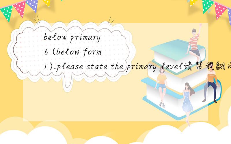 below primary 6 (below form 1).please state the primary level请帮我翻译一下；我觉得是小学6年以下（从一年级开始）.请说明具体教育水平是这样的吗?