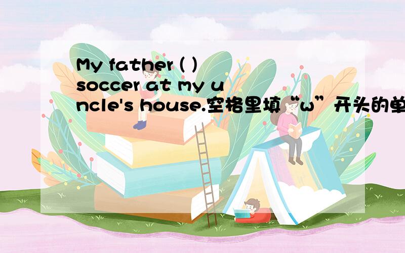 My father ( ) soccer at my uncle's house.空格里填“w”开头的单词