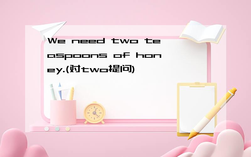 We need two teaspoons of honey.(对two提问)