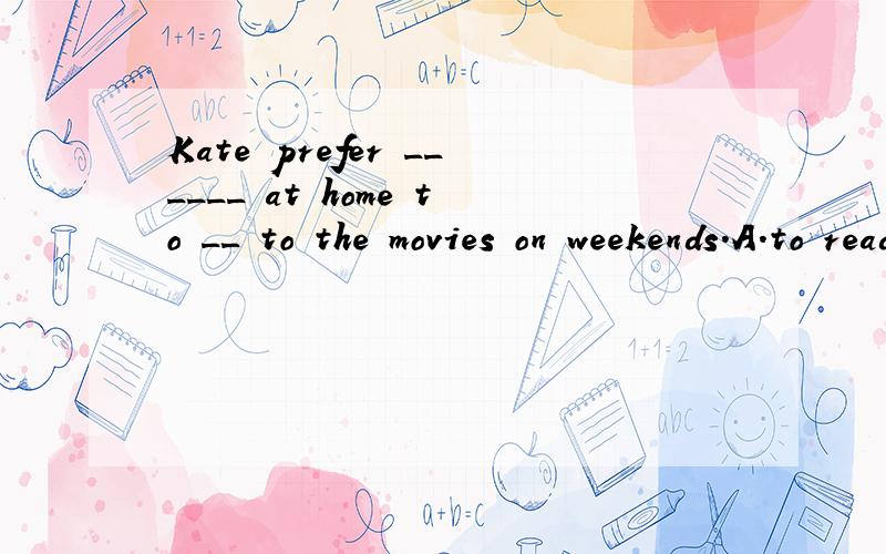 Kate prefer ______ at home to __ to the movies on weekends.A.to read,to go B.reading,to go C.reading,going D.to read,going.请说明理由.3Q~.、