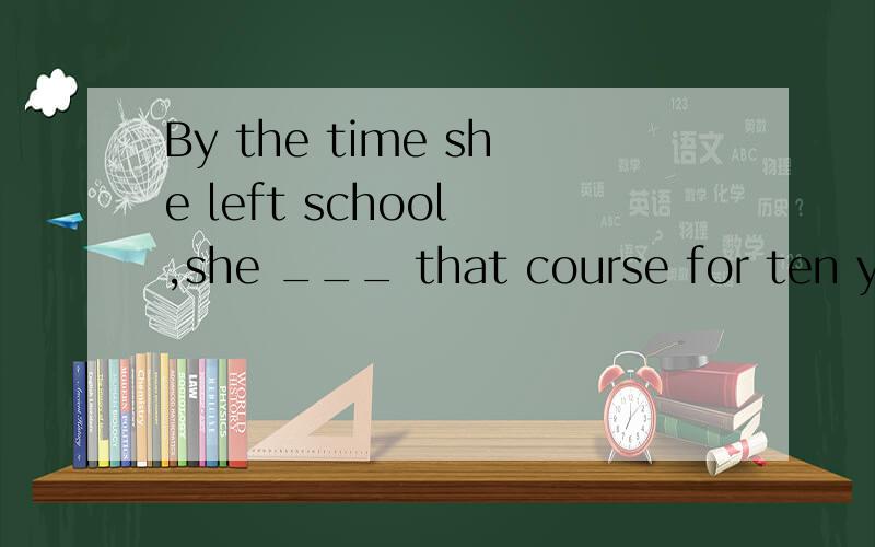 By the time she left school ,she ___ that course for ten years.A.taught B.has taught C.had taught D.will have taught 为什么不是用将来完成时?