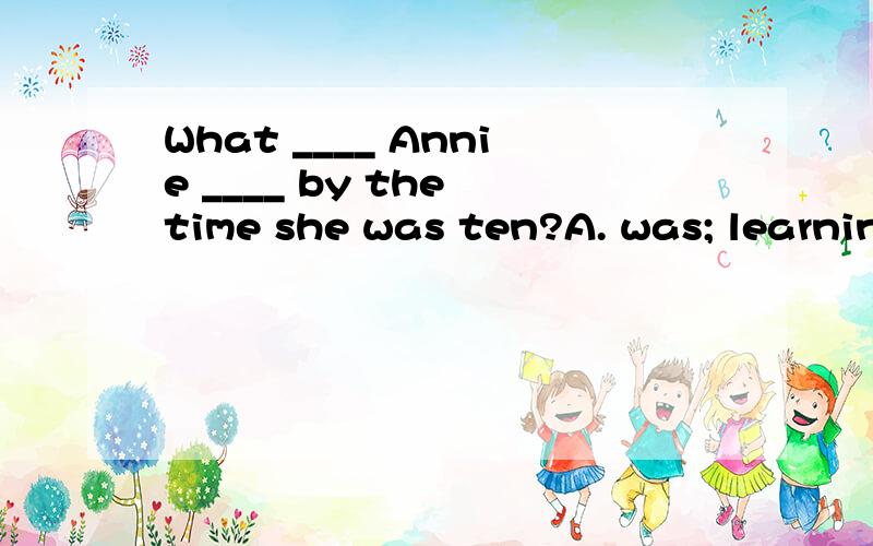 What ____ Annie ____ by the time she was ten?A. was; learningB. did; learnC. has; learnedD. had; learned请说明原因(详细解释下by在这里是什么意思,表示的什么时态)